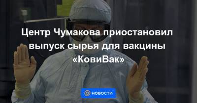 Центр Чумакова приостановил выпуск сырья для вакцины «КовиВак»