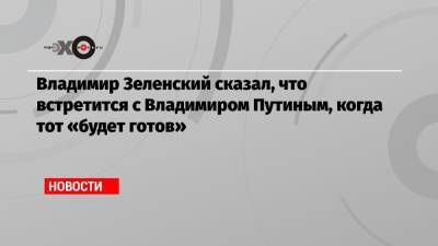 Владимир Зеленский сказал, что встретится с Владимиром Путиным, когда тот «будет готов»