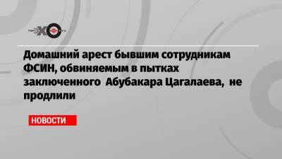Домашний арест бывшим сотрудникам ФСИН, обвиняемым в пытках заключенного Абубакара Цагалаева, не продлили