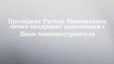 Президент Рустам Минниханов лично поздравит камазовцев с Днем машиностроителя