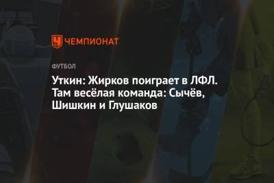 Уткин: Жирков поиграет в ЛФЛ. Там весёлая команда: Сычёв, Шишкин и Глушаков