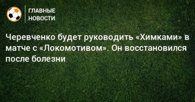 Черевченко будет руководить «Химками» в матче с «Локомотивом». Он восстановился после болезни