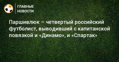 Паршивлюк – четвертый российский футболист, выводивший с капитанской повязкой и «Динамо», и «Спартак»