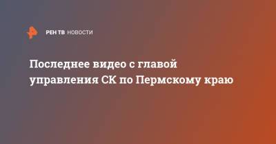 Последнее видео с главой управления СК по Пермскому краю