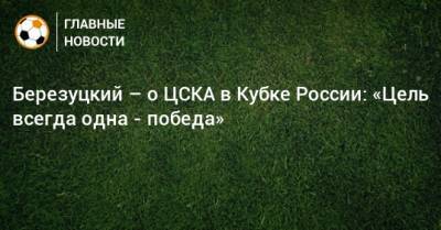 Березуцкий – о ЦСКА в Кубке России: «Цель всегда одна - победа»