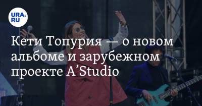 Кети Топурия - Кети Топурия — о новом альбоме и зарубежном проекте A’Studio - ura.news - Екатеринбург