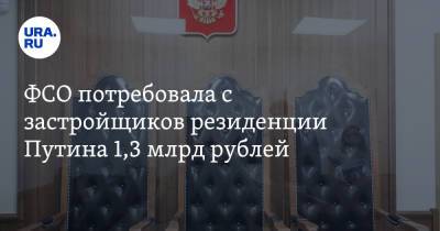 ФСО потребовала с застройщиков резиденции Путина 1,3 млрд рублей