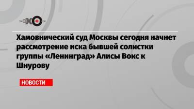 Хамовнический суд Москвы сегодня начнет рассмотрение иска бывшей солистки группы «Ленинград» Алисы Вокс к Шнурову