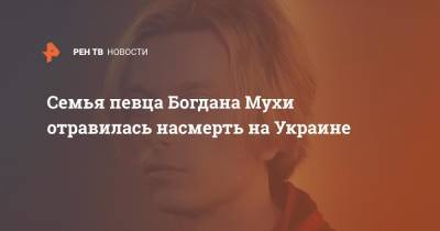 Семья певца Богдана Мухи отравилась насмерть на Украине