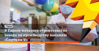 ВЕвропе началось строительство завода попроизводству вакцины «Спутник V»