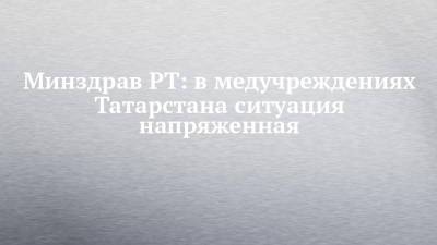 Минздрав РТ: в медучреждениях Татарстана ситуация напряженная