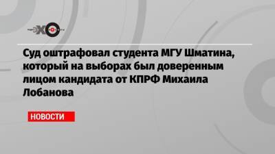 Суд оштрафовал студента МГУ Шматина, который на выборах был доверенным лицом кандидата от КПРФ Михаила Лобанова