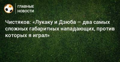 Чистяков: «Лукаку и Дзюба – два самых сложных габаритных нападающих, против которых я играл»