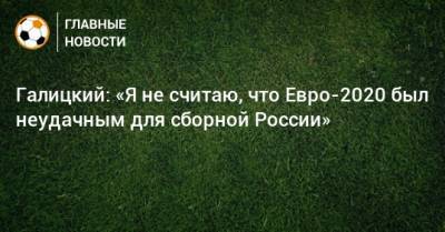 Галицкий: «Я не считаю, что Евро-2020 был неудачным для сборной России»