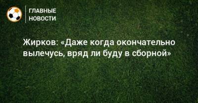 Жирков: «Даже когда окончательно вылечусь, вряд ли буду в сборной»