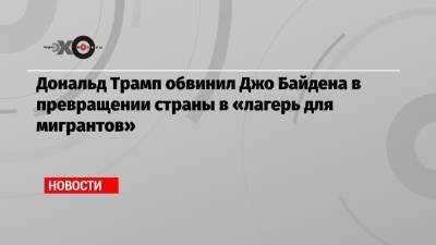 Дональд Трамп обвинил Джо Байдена в превращении страны в «лагерь для мигрантов»