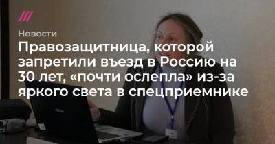 Правозащитница, которой запретили въезд в Россию на 30 лет, «почти ослепла» из-за яркого света в спецприемнике