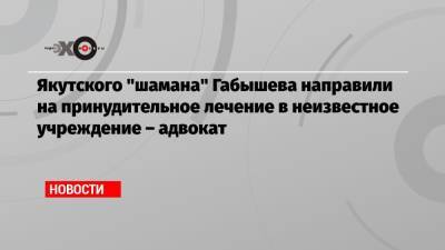 Якутского «шамана» Габышева направили на принудительное лечение в неизвестное учреждение – адвокат