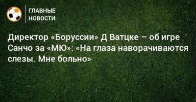 Директор «Боруссии» Д Ватцке – об игре Санчо за «МЮ»: «На глаза наворачиваются слезы. Мне больно»