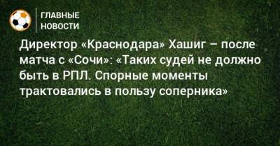 Директор «Краснодара» Хашиг – после матча с «Сочи»: «Таких судей не должно быть в РПЛ. Спорные моменты трактовались в пользу соперника»