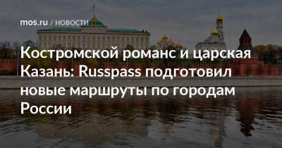 Костромской романс и царская Казань: Russpass подготовил новые маршруты по городам России