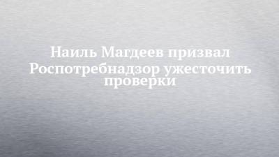 Наиль Магдеев призвал Роспотребнадзор ужесточить проверки