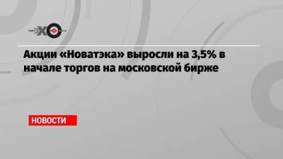 Акции «Новатэка» выросли на 3,5% в начале торгов на московской бирже