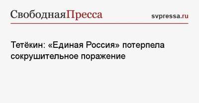 Тетёкин: «Единая Россия» потерпела сокрушительное поражение