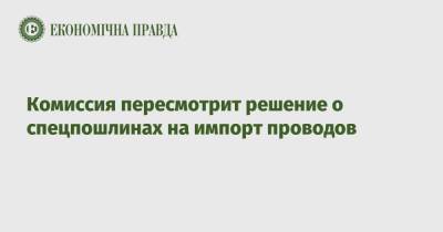 Комиссия пересмотрит решение о спецпошлинах на импорт проводов - epravda.com.ua - Украина