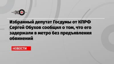 Избранный депутат Госдумы от КПРФ Сергей Обухов сообщил о том, что его задержали в метро без предъявления обвинений