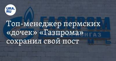 Топ-менеджер пермских «дочек» «Газпрома» сохранил свой пост