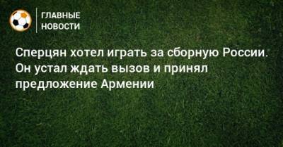 Сперцян хотел играть за сборную России. Он устал ждать вызов и принял предложение Армении