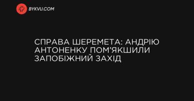 Справа Шеремета: Андрію Антоненку пом’якшили запобіжний захід