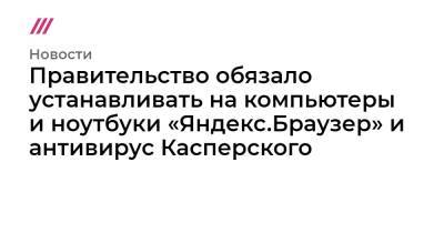Правительство обязало устанавливать на компьютеры и ноутбуки «Яндекс.Браузер» и антивирус Касперского