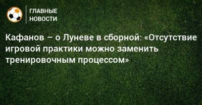 Кафанов – о Луневе в сборной: «Отсутствие игровой практики можно заменить тренировочным процессом»