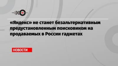 «Яндекс» не станет безальтернативным предустановленным поисковиком на продаваемых в России гаджетах