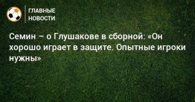 Семин – о Глушакове в сборной: «Он хорошо играет в защите. Опытные игроки нужны»