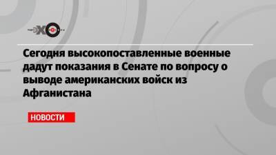 Сегодня высокопоставленные военные дадут показания в Сенате по вопросу о выводе американских войск из Афганистана