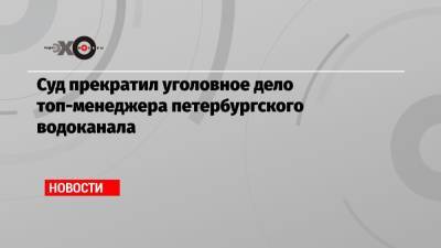 Суд прекратил уголовное дело топ-менеджера петербургского водоканала