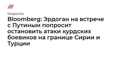 Дмитрий Песков - Bloomberg: Эрдоган на встрече с Путиным попросит остановить атаки курдских боевиков на границе Сирии и Турции - tvrain.ru - Россия - Сирия - Турция - Курдистан - Манбидж