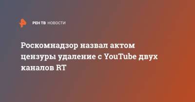 Роскомнадзор назвал актом цензуры удаление с YouTube двух каналов RT