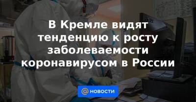В Кремле видят тенденцию к росту заболеваемости коронавирусом в России