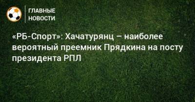 «РБ-Спорт»: Хачатурянц – наиболее вероятный преемник Прядкина на посту президента РПЛ