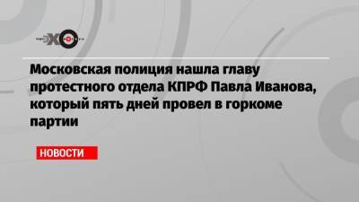 Московская полиция нашла главу протестного отдела КПРФ Павла Иванова, который пять дней провел в горкоме партии