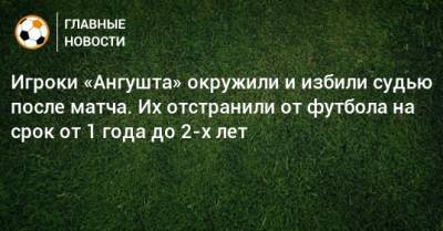 Игроки «Ангушта» окружили и избили судью после матча. Их отстранили от футбола на срок от 1 года до 2-х лет