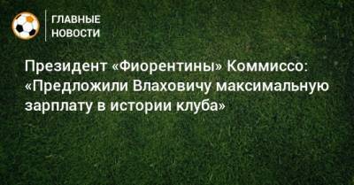 Президент «Фиорентины» Коммиссо: «Предложили Влаховичу максимальную зарплату в истории клуба»
