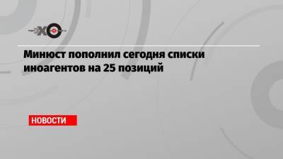 Минюст пополнил сегодня списки иноагентов на 25 позиций