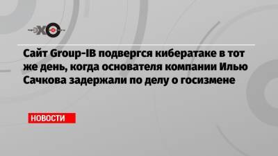 Сайт Group-IB подвергся кибератаке в тот же день, когда основателя компании Илью Сачкова задержали по делу о госизмене