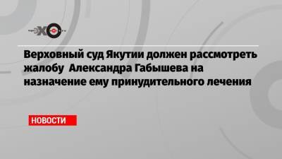 Верховный суд Якутии должен рассмотреть жалобу Александра Габышева на назначение ему принудительного лечения