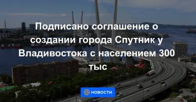 Подписано соглашение о создании города Спутник у Владивостока с населением 300 тыс
